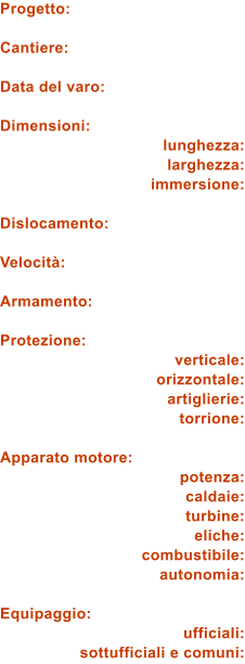Progetto:  Cantiere:  Data del varo:  Dimensioni: lunghezza: larghezza: immersione:  Dislocamento:  Velocit:  Armamento:  Protezione: verticale: orizzontale: artiglierie: torrione:  Apparato motore: potenza: caldaie: turbine: eliche: combustibile: autonomia:  Equipaggio: ufficiali: sottufficiali e comuni: