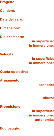 Progetto:  Cantiere:  Data del varo:  Dimensioni:  Dislocamento: in superficie: in immersione:  Velocit: in superficie: in immersione:  Quota operativa:  Armamento: cannone:   siluro:  Propulsione in superficie: in immersione: autonomia:  Equipaggio: