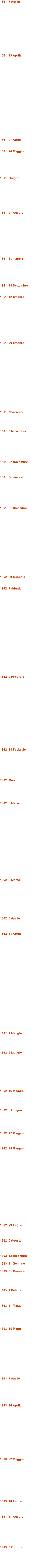 1861, 7 Aprile              1861, 19 Aprile                      1861, 21 Aprile   1861, 20 Maggio       1861, Giugno         1861, 27 Agosto            1861, Settembre       1861, 14 Settembre   1861, 12 Ottobre            1861, 29 Ottobre                  1861, Novembre     1861, 8 Novembre        1861, 22 Novembre    1861, Dicembre        1861, 31 Dicembre                  1862, 30 Gennaio   1862, Febbraio                       1862, 2 Febbraio                   1862, 14 Febbraio        1862, Marzo      1862, 8 Marzo                    1862, 9 Marzo          1862, 8 Aprile    1862, 18 Aprile                          1862, 1 Maggio     1862, 2 Maggio          1862, 16 Maggio     1862, 6 Giugno      1862, 17 Giugno    1862, 25 Giugno                    1862, 29 Luglio    1862, 6 Agosto    1862, 12 Dicembre  1863, 11 Gennaio  1863, 31 Gennaio     1863, 2 Febbraio    1863, 11 Marzo      1863, 15 Marzo             1863, 7 Aprile       1863, 16 Aprile              1863, 22 Maggio           1863, 18 Luglio    1863, 17 Agosto        1863, 5 Ottobre