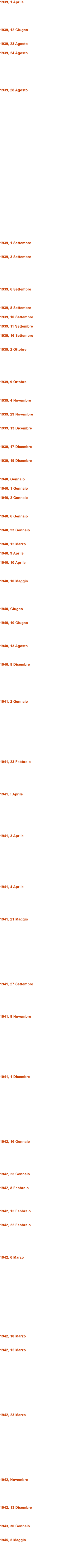 1939, 1 Aprile      1939, 12 Giugno   1939, 23 Agosto  1939, 24 Agosto        1939, 28 Agosto                                 1939, 1 Settembre   1939, 3 Settembre       1939, 6 Settembre    1939, 8 Settembre  1939, 10 Settembre  1939, 11 Settembre  1939, 16 Settembre   1939, 2 Ottobre       1939, 9 Ottobre    1939, 4 Novembre   1939, 29 Novembre   1939, 13 Dicembre    1939, 17 Dicembre   1939, 19 Dicembre    1940, Gennaio  1940, 1 Gennaio  1940, 2 Gennaio    1940, 6 Gennaio   1940, 23 Gennaio   1940, 12 Marzo  1940, 9 Aprile  1940, 10 Aprile    1940, 10 Maggio      1940, Giugno   1940, 10 Giugno     1940, 13 Agosto    1940, 8 Dicembre        1941, 2 Gennaio             1941, 23 Febbraio       1941, ! Aprile         1941, 3 Aprile           1941, 4 Aprile       1941, 21 Maggio              1941, 27 Settembre       1941, 9 Novembre             1941, 1 Dicembre              1942, 16 Gennaio       1942, 25 Gennaio   1942, 8 Febbraio     1942, 15 Febbraio   1942, 22 Febbraio       1942, 6 Marzo                 1942, 10 Marzo   1942, 15 Marzo              1942, 23 Marzo              1942, Novembre      1942, 13 Dicembre    1943, 30 Gennaio   1945, 5 Maggio