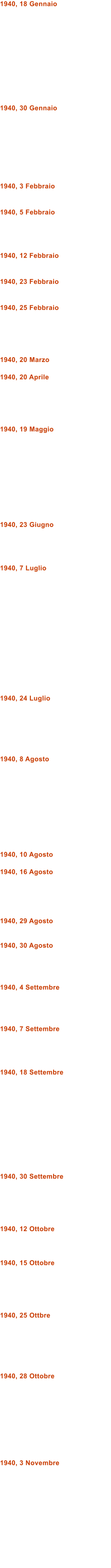 1940, 18 Gennaio            1940, 30 Gennaio         1940, 3 Febbraio   1940, 5 Febbraio     1940, 12 Febbraio   1940, 23 Febbraio   1940, 25 Febbraio      1940, 20 Marzo  1940, 20 Aprile      1940, 19 Maggio           1940, 23 Giugno     1940, 7 Luglio               1940, 24 Luglio       1940, 8 Agosto           1940, 10 Agosto  1940, 16 Agosto      1940, 29 Agosto   1940, 30 Agosto     1940, 4 Settembre     1940, 7 Settembre     1940, 18 Settembre             1940, 30 Settembre      1940, 12 Ottobre    1940, 15 Ottobre      1940, 25 Ottbre       1940, 28 Ottobre          1940, 3 Novembre