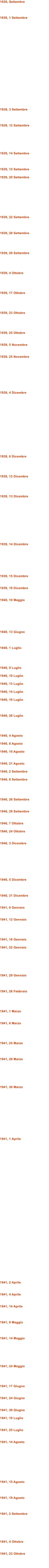 1939, Settembre    1939, 1 Settembre                       1939, 3 Settembre    1939, 12 Settembre       1939, 14 Settembre    1939, 15 Settembre  1939, 20 Settembre          1939, 22 Settembre    1939, 28 Settembre     1939, 29 Settembre     1939, 4 Ottobre     1939, 17 Ottobre     1939, 23 Ottobre     1939, 25 Ottobre   1939, 5 Novembre   1939, 25 Novembre         1939, 4 Dicembre                1939, 6 Dicembre     1939, 12 Dicembre     1939, 13 Dicembre            1939, 14 Dicembre        1939, 15 Dicembre   1939, 19 Dicembre   1940, 10 Maggio        1940, 13 Giugno    1940, 1 Luglio     1940, 9 Luglio  1940, 10 Luglio  1940, 13 Luglio  1940, 14 Luglio  1940, 16 Luglio    1940, 28 Luglio     1940, 4 Agosto  1940, 8 Agosto  1940, 10 Agosto   1940, 21 Agosto  1940, 2 Settembre  1940, 8 Settembre     1940, 26 Settembre   1940, 29 Settembre   1940, 7 Ottobre  1940, 24 Ottobre   1940, 3 Dicembre         1940, 5 Dicembre    1940, 31 Dicembre   1941, 6 Gennaio   1941, 12 Gennaio     1941, 18 Gennaio  1941, 22 Gennaio       1941, 29 Gennaio    1941, 26 Febbraio     1941, 1 Marzo   1941, 6 Marzo     1941, 25 Marzo    1941, 29 Marzo       1941, 30 Marzo             1941, 1 Aprile                                    1941, 2 Aprile   1941, 4 Aprile   1941, 14 Aprile    1941, 9 Maggio    1941, 14 Maggio       1941, 24 Maggio     1941, 17 Giugno   1941, 24 Giugno   1941, 30 Giugno  1941, 10 Luglio   1941, 25 Luglio   1941, 14 Agosto          1941, 15 Agosto    1941, 19 Agosto    1941, 2 Settembre       1941, 4 Ottobre   1941, 23 Ottobre