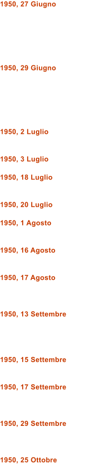 1950, 27 Giugno       1950, 29 Giugno       1950, 2 Luglio   1950, 3 Luglio  1950, 18 Luglio   1950, 20 Luglio  1950, 1 Agosto   1950, 16 Agosto   1950, 17 Agosto    1950, 13 Settembre     1950, 15 Settembre   1950, 17 Settembre    1950, 29 Settembre    1950, 25 Ottobre